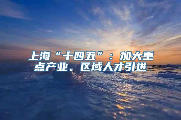 上海“十四五”：加大重点产业、区域人才引进