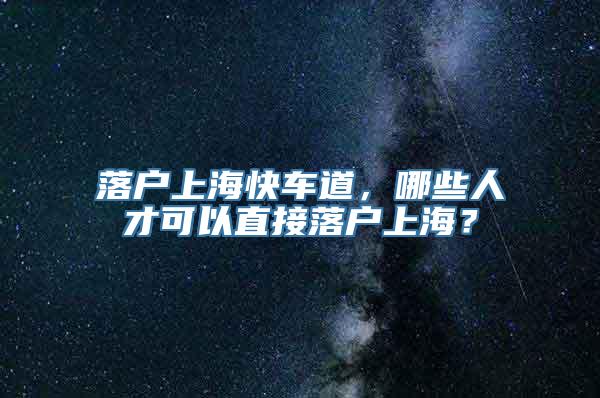 落户上海快车道，哪些人才可以直接落户上海？