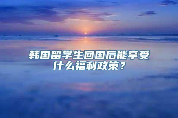 韩国留学生回国后能享受什么福利政策？