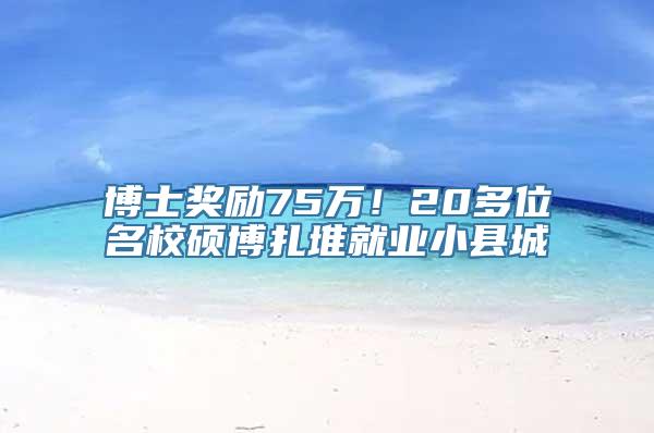 博士奖励75万！20多位名校硕博扎堆就业小县城