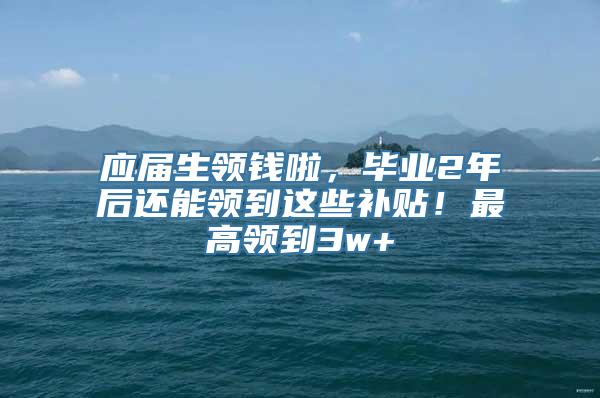 应届生领钱啦，毕业2年后还能领到这些补贴！最高领到3w+