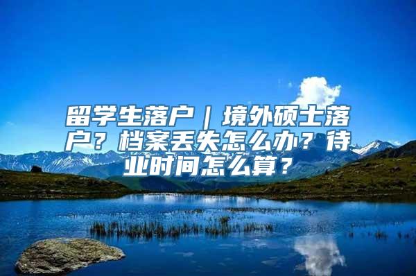 留学生落户｜境外硕士落户？档案丢失怎么办？待业时间怎么算？