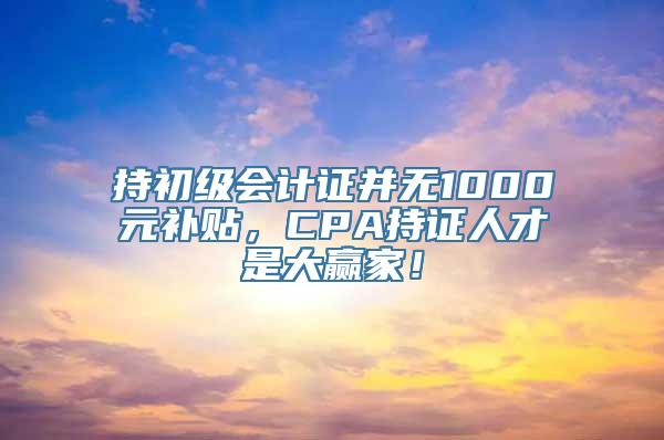 持初级会计证并无1000元补贴，CPA持证人才是大赢家！