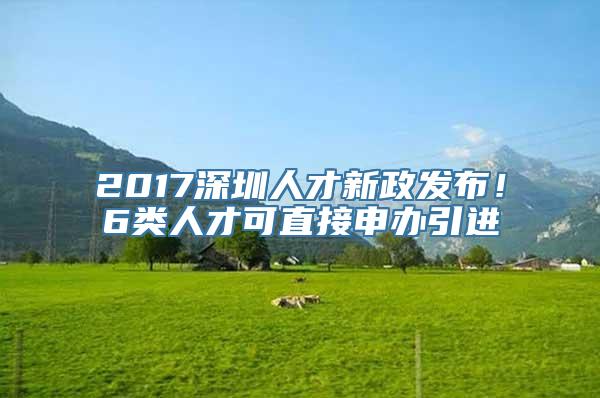 2017深圳人才新政发布！6类人才可直接申办引进