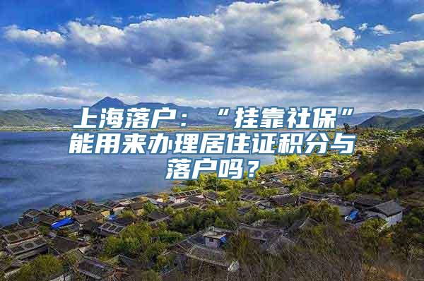 上海落户：“挂靠社保”能用来办理居住证积分与落户吗？