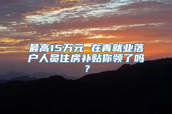 最高15万元 在青就业落户人员住房补贴你领了吗？