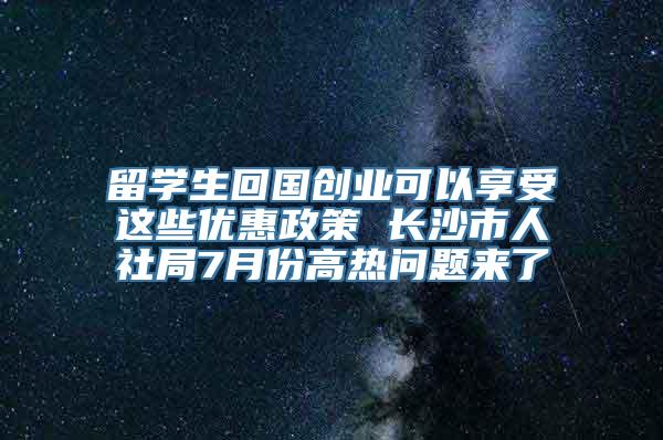 留学生回国创业可以享受这些优惠政策 长沙市人社局7月份高热问题来了