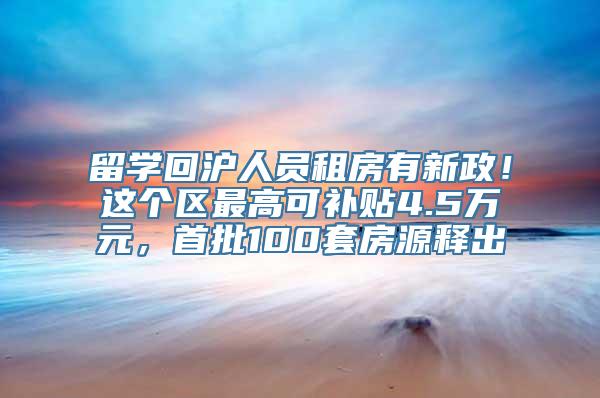 留学回沪人员租房有新政！这个区最高可补贴4.5万元，首批100套房源释出