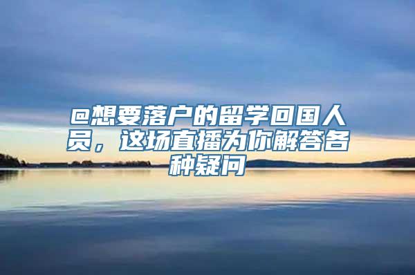 @想要落户的留学回国人员，这场直播为你解答各种疑问