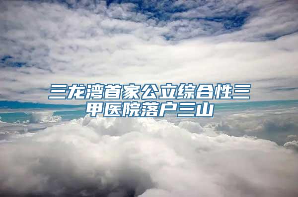 三龙湾首家公立综合性三甲医院落户三山