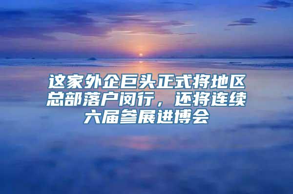 这家外企巨头正式将地区总部落户闵行，还将连续六届参展进博会