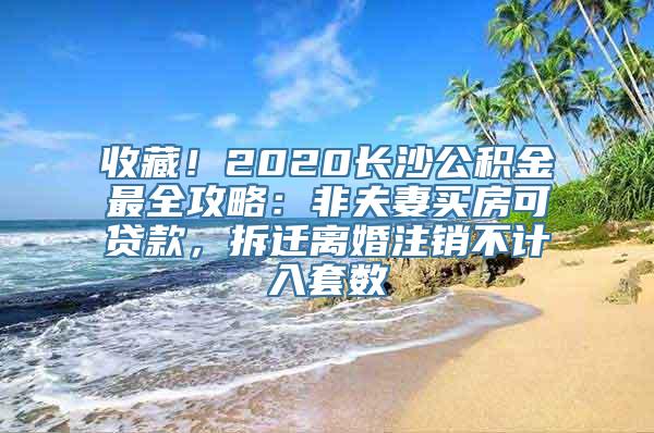 收藏！2020长沙公积金最全攻略：非夫妻买房可贷款，拆迁离婚注销不计入套数