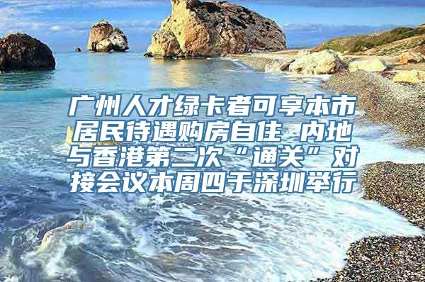 广州人才绿卡者可享本市居民待遇购房自住 内地与香港第二次“通关”对接会议本周四于深圳举行