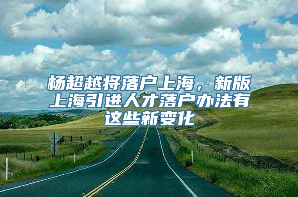 杨超越将落户上海，新版上海引进人才落户办法有这些新变化