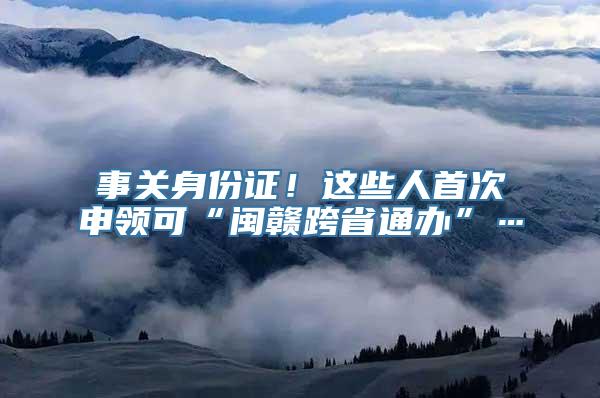 事关身份证！这些人首次申领可“闽赣跨省通办”…