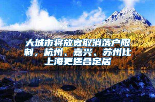 大城市将放宽取消落户限制，杭州、嘉兴、苏州比上海更适合定居