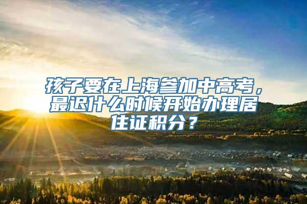 孩子要在上海参加中高考，最迟什么时候开始办理居住证积分？