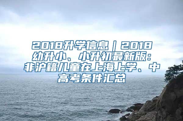 2018升学信息｜2018幼升小、小升初最新版：非沪籍儿童在上海上学、中高考条件汇总