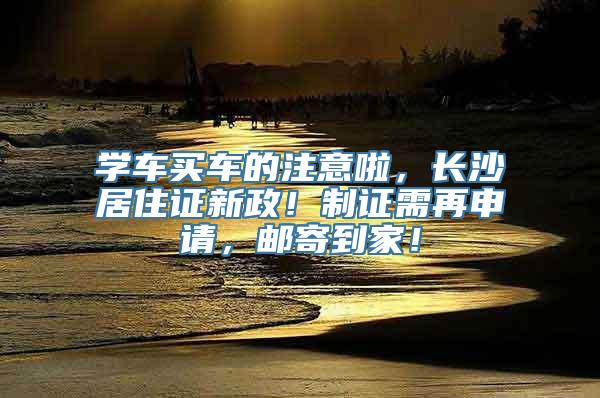 学车买车的注意啦，长沙居住证新政！制证需再申请，邮寄到家！