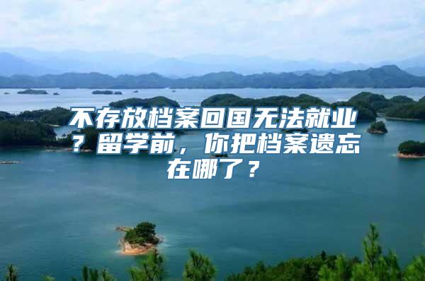 不存放档案回国无法就业？留学前，你把档案遗忘在哪了？