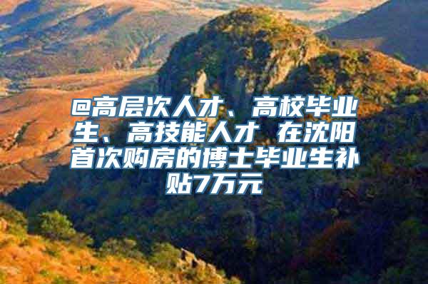 @高层次人才、高校毕业生、高技能人才 在沈阳首次购房的博士毕业生补贴7万元