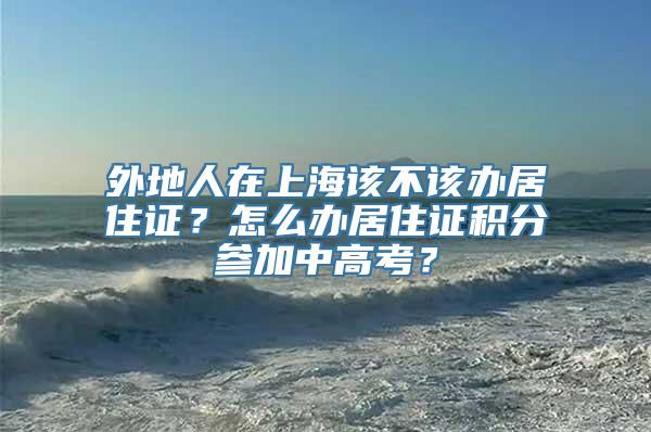 外地人在上海该不该办居住证？怎么办居住证积分参加中高考？