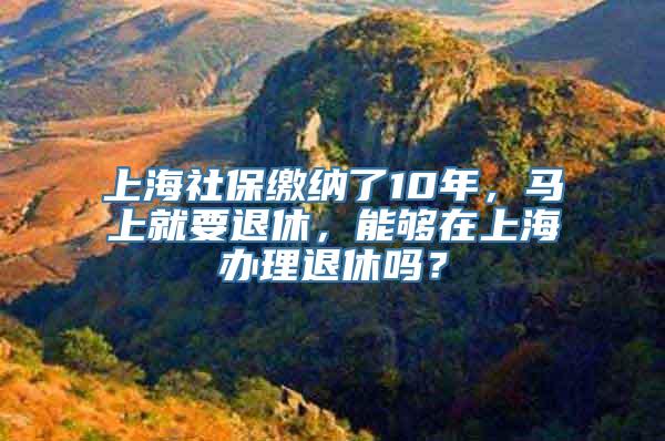 上海社保缴纳了10年，马上就要退休，能够在上海办理退休吗？