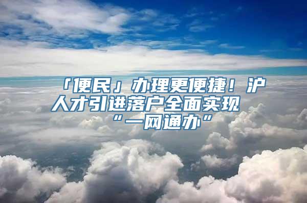 「便民」办理更便捷！沪人才引进落户全面实现“一网通办”