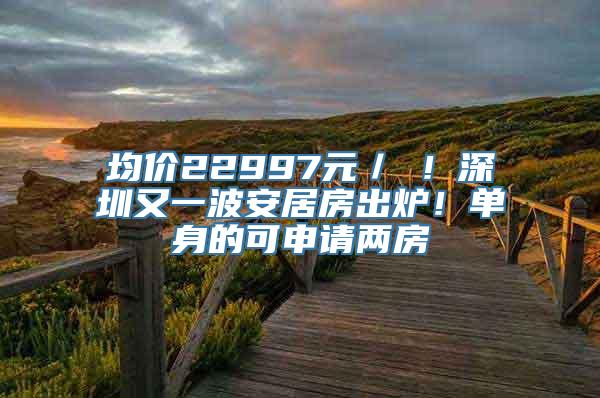 均价22997元／㎡！深圳又一波安居房出炉！单身的可申请两房