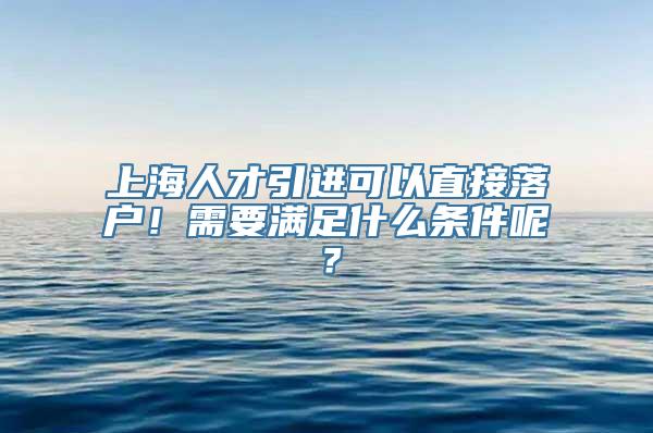 上海人才引进可以直接落户！需要满足什么条件呢？