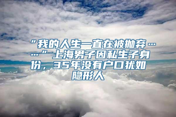 “我的人生一直在被抛弃……”上海男子因私生子身份，35年没有户口犹如隐形人