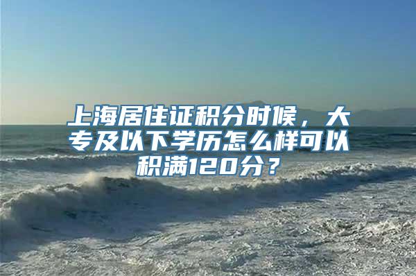 上海居住证积分时候，大专及以下学历怎么样可以积满120分？