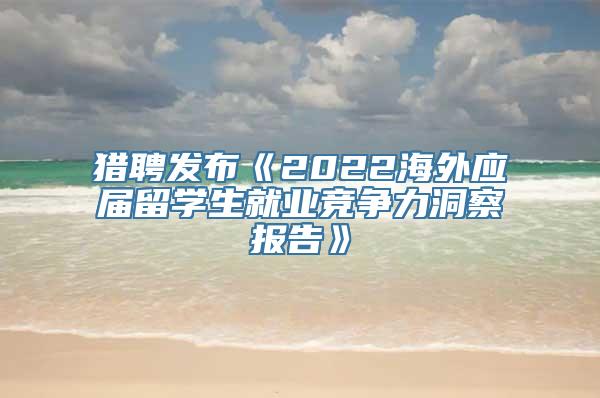 猎聘发布《2022海外应届留学生就业竞争力洞察报告》