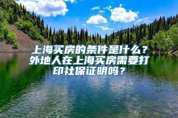 上海买房的条件是什么？外地人在上海买房需要打印社保证明吗？