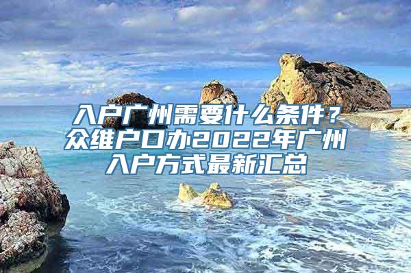 入户广州需要什么条件？众维户口办2022年广州入户方式最新汇总