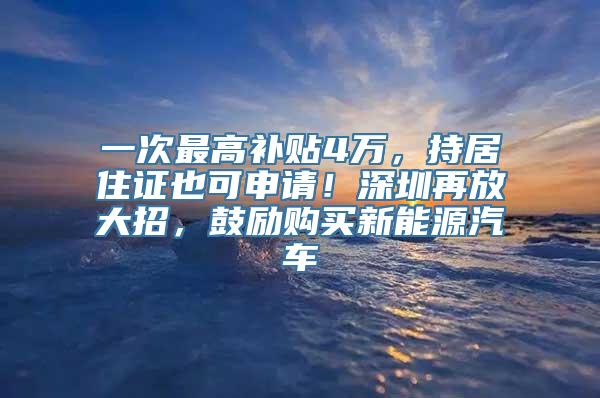 一次最高补贴4万，持居住证也可申请！深圳再放大招，鼓励购买新能源汽车