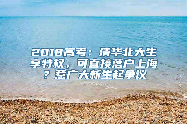 2018高考：清华北大生享特权，可直接落户上海？惹广大新生起争议