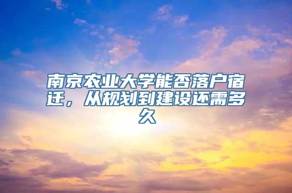 南京农业大学能否落户宿迁，从规划到建设还需多久