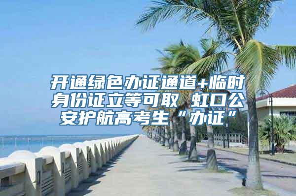 开通绿色办证通道+临时身份证立等可取 虹口公安护航高考生“办证”