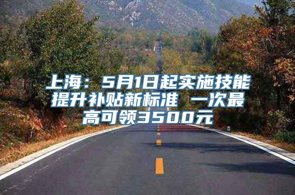 上海：5月1日起实施技能提升补贴新标准 一次最高可领3500元