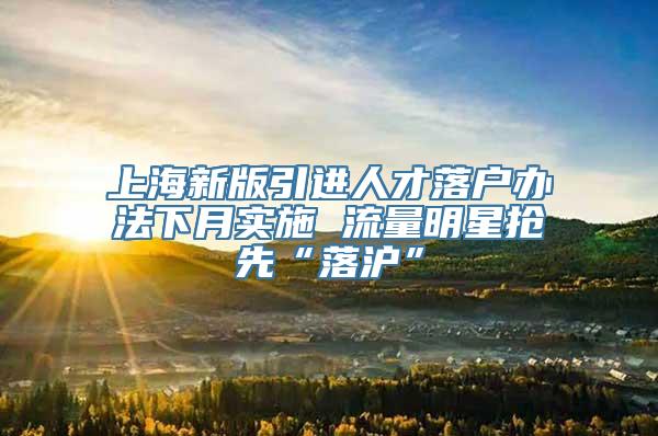 上海新版引进人才落户办法下月实施 流量明星抢先“落沪”