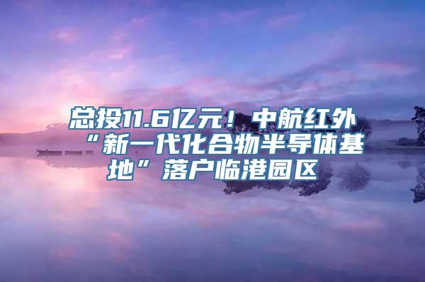 总投11.6亿元！中航红外“新一代化合物半导体基地”落户临港园区