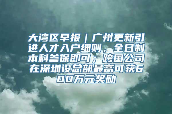 大湾区早报｜广州更新引进人才入户细则，全日制本科参保即可；跨国公司在深圳设总部最高可获600万元奖励