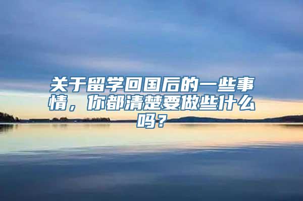 关于留学回国后的一些事情，你都清楚要做些什么吗？