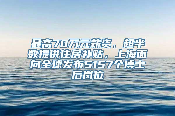 最高70万元薪资、超半数提供住房补贴，上海面向全球发布5157个博士后岗位