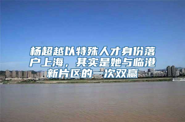 杨超越以特殊人才身份落户上海，其实是她与临港新片区的一次双赢