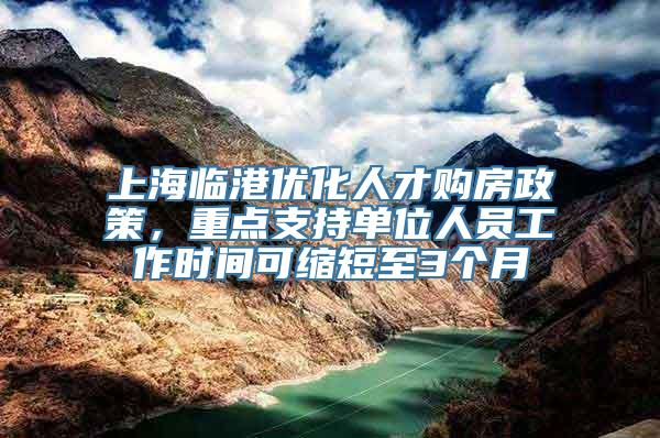 上海临港优化人才购房政策，重点支持单位人员工作时间可缩短至3个月