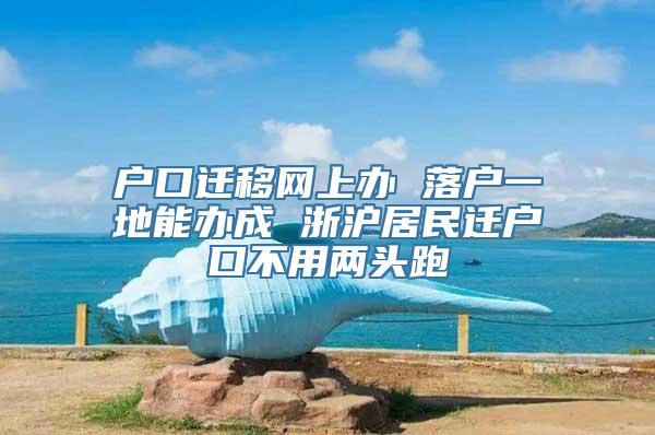 户口迁移网上办 落户一地能办成 浙沪居民迁户口不用两头跑