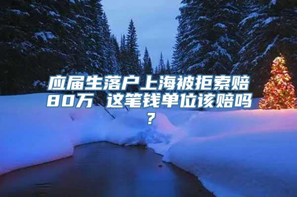 应届生落户上海被拒索赔80万 这笔钱单位该赔吗？