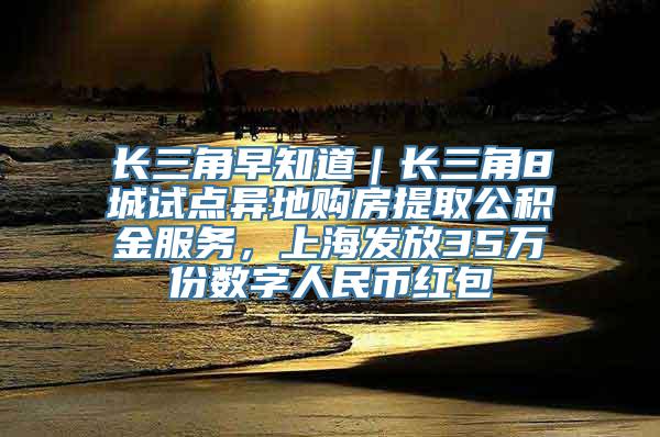 长三角早知道｜长三角8城试点异地购房提取公积金服务，上海发放35万份数字人民币红包